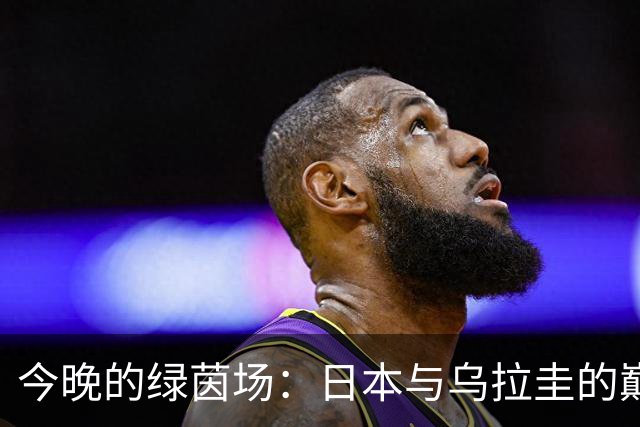 今晚的绿茵场：日本与乌拉圭的巅峰对决