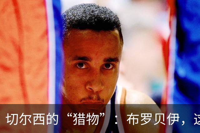 切尔西的“猎物”：布罗贝伊，这位闪亮的新星